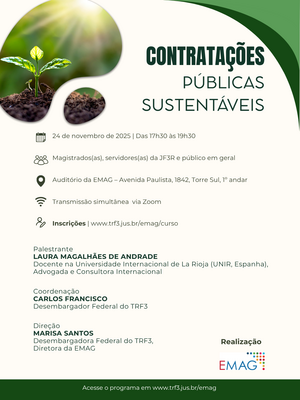 Contratações Públicas Sustentáveis   Data de realização: 24 de novembro de 2025       Horário: das 17h30 às 19h30      Público-alvo: magistrados(as), servidores(as) da JF3R e público em geral   Modalidade: presencial, com transmissão ao vivo pelo Zoom    Local: Auditório da EMAG – Avenida Paulista, 1842, Torre Sul, 1º andar     Número de vagas: 40   Carga horária: 2 horas      Inscrições: www.trf3.jus.br/emag/curso      Será conferido certificado de participação aos previamente inscritos que atingirem a frequência mínima de 75% da carga horária. As instruções de acesso serão enviadas no e-mail de confirmação, ao final das inscrições.        Palestrante   LAURA MAGALHÃES DE ANDRADE   Docente na Universidade Internacional de La Rioja (UNIR, Espanha), Advogada e Consultora Internacional   Coordenação    CARLOS FRANCISCO, Desembargador Federal do TRF3   Direção   MARISA SANTOS, Desembargadora Federal do TRF3, Diretora da EMAG   Realização     EMAG – Escola de Magistrados da Justiça Federal da 3ª Região