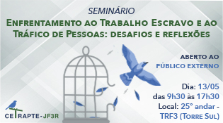 SEMINÁRIO ENFRENTAMENTO AO TRABALHO ESCRAVO E AO TRÁFICO DE PESSOAS: desafios e reflexões  ABERTO AO PÚBLICO EXTERNO  Dia: 13/05 das 9h30 às 17h30 Local: 25º andar - TRF3 (TORRE SUL)  